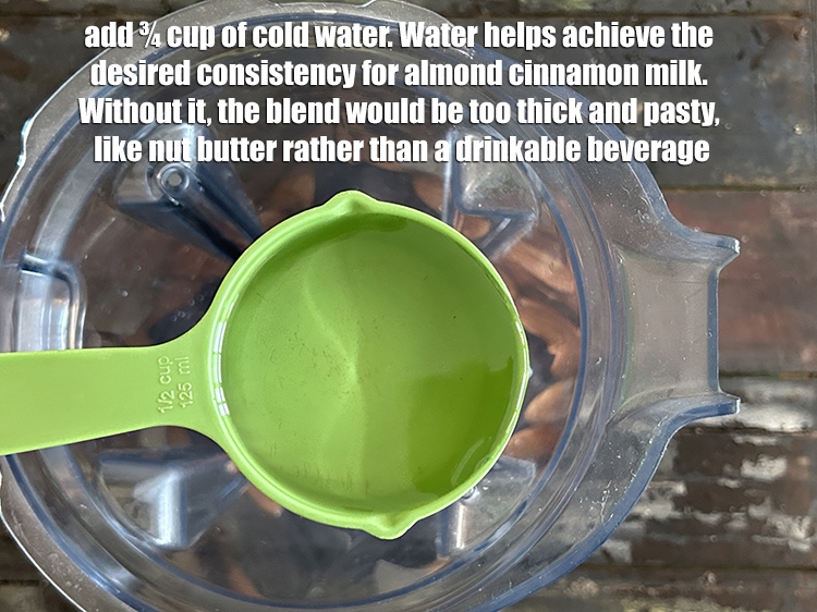 Step 8 – <html><head></head><body><p>Add&nbsp;¾ cup of cold water.&nbsp;Water helps achieve the desired consistency for almond cinnamon milk. Without …